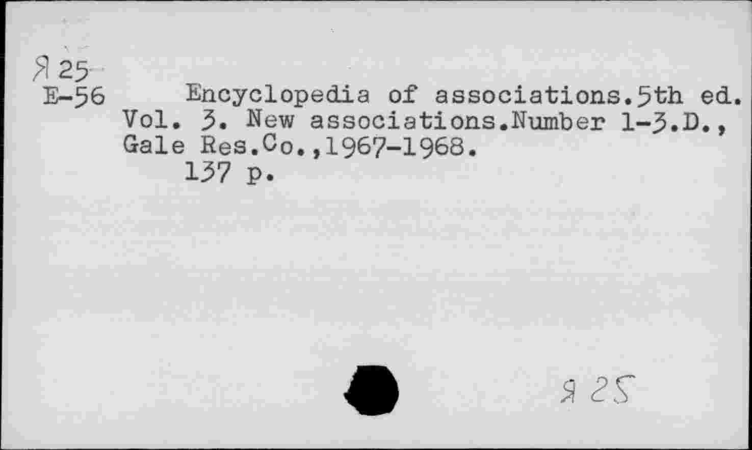 ﻿^125-
E-56 Encyclopedia of associations.5th ed. Vol. 5. New associations.Number 1-5.D., Gale Res.Co.,1967-1968.
137 P.
a 2S